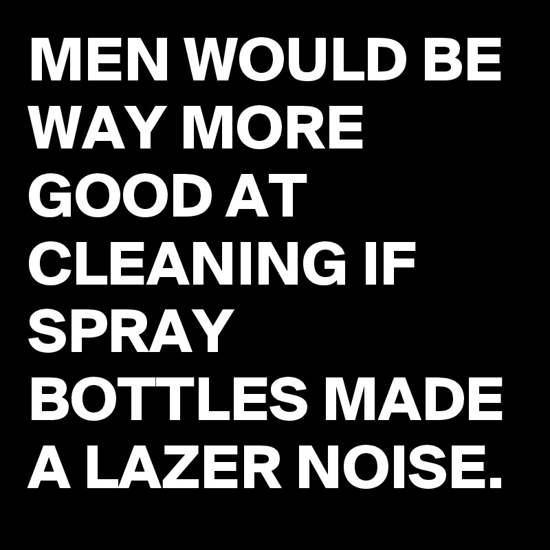 MEN WOULD BE WAY MORE GOOD AT CLEANING IF SPRAY BOTTLES MADE A LAZER NOISE.