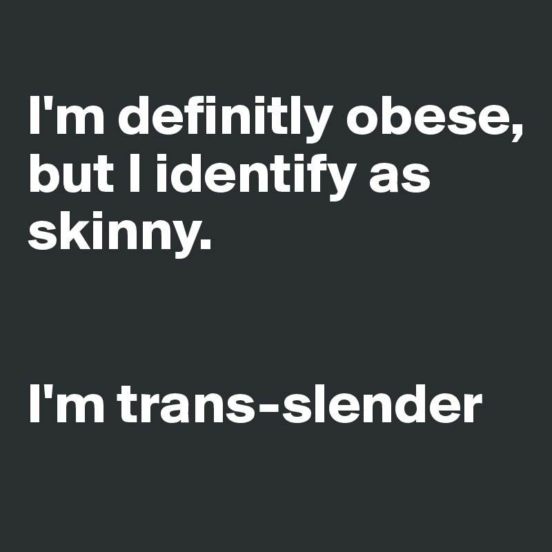 
I'm definitly obese, 
but I identify as skinny. 


I'm trans-slender
