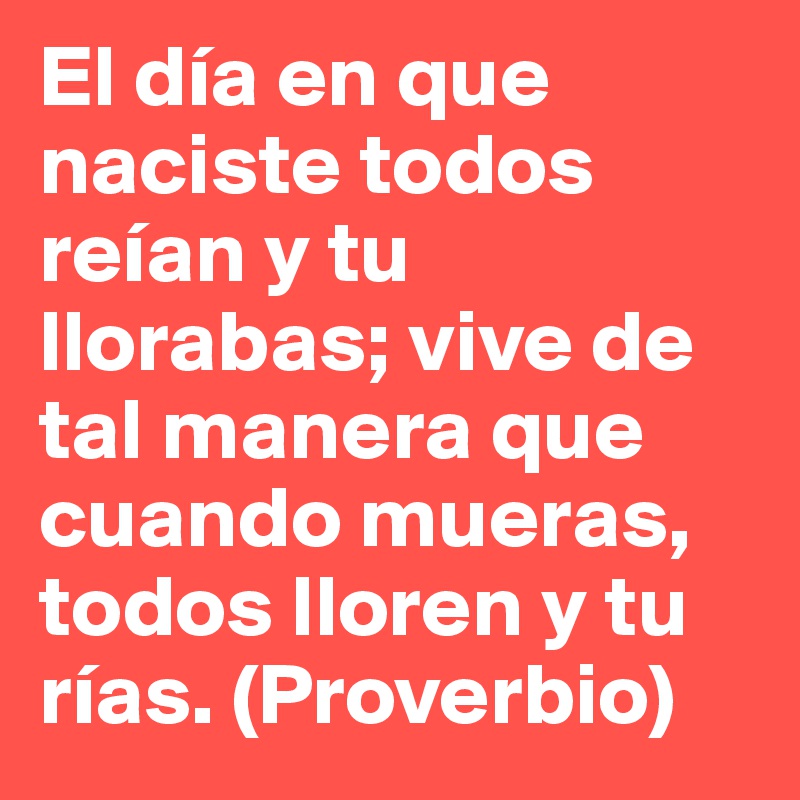 El día en que naciste todos reían y tu llorabas; vive de tal manera que cuando mueras, todos lloren y tu rías. (Proverbio)