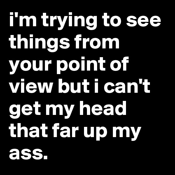 i'm trying to see things from your point of view but i can't get my head that far up my ass.