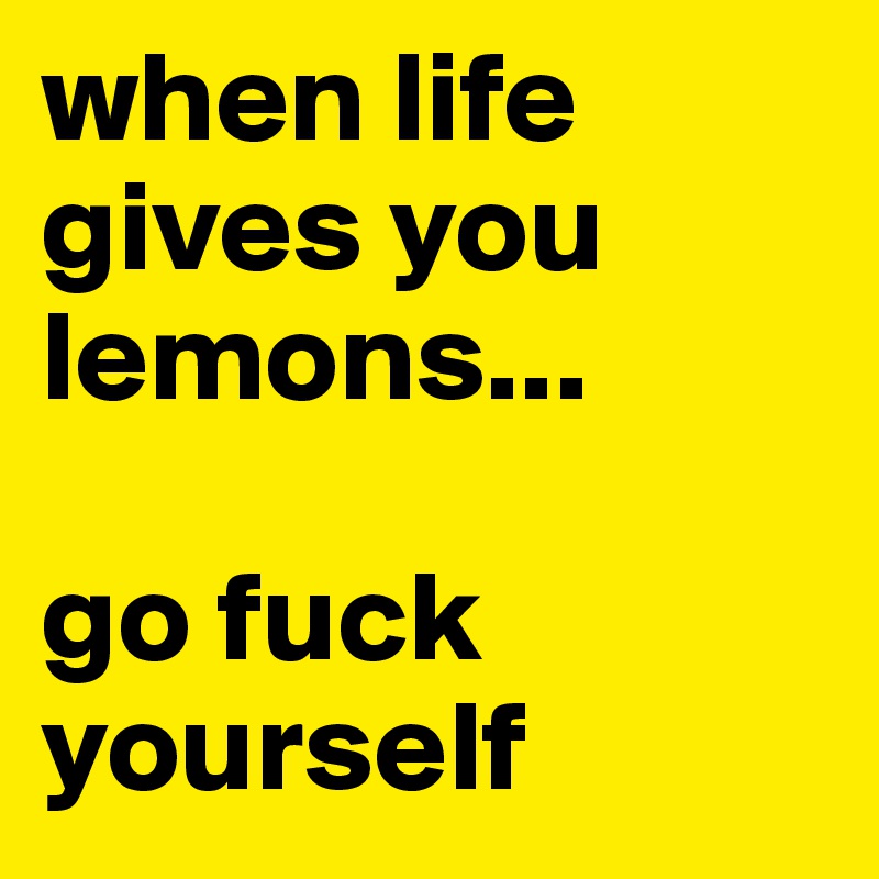 when life gives you lemons...

go fuck yourself