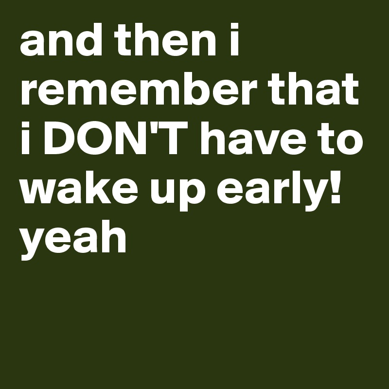 and then i remember that i DON'T have to wake up early! yeah

