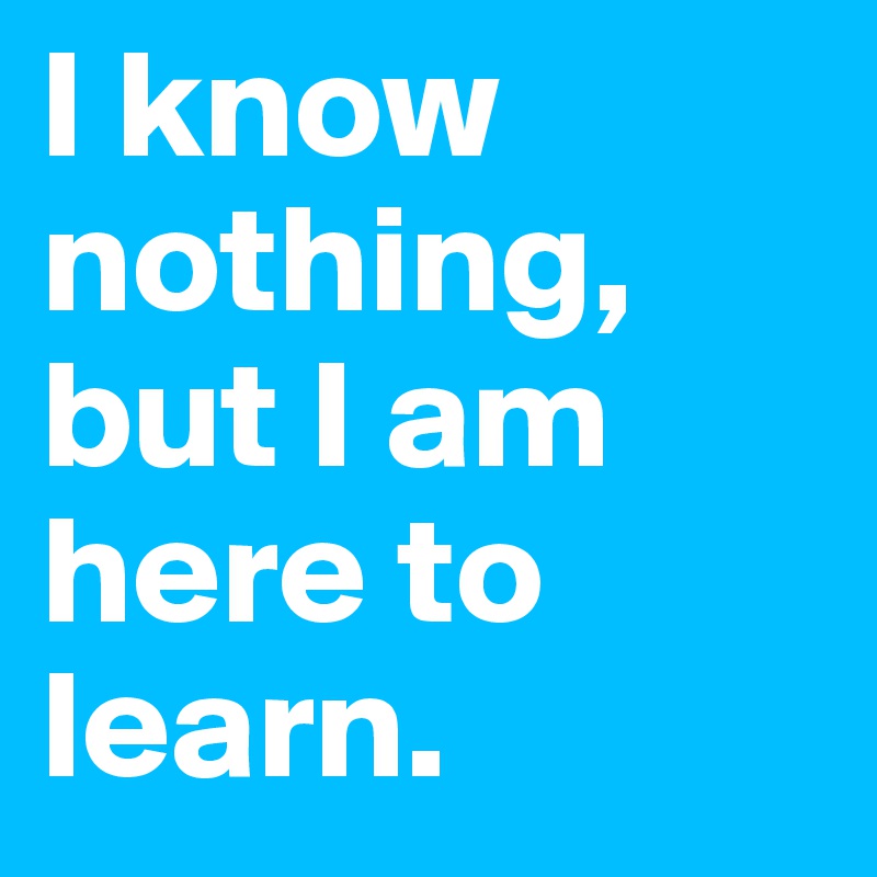 I know nothing, but I am here to learn.