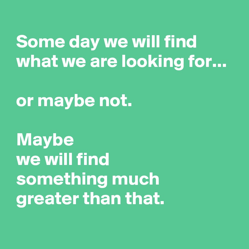 Some day we will find what we are looking for... or maybe not. Maybe we ...