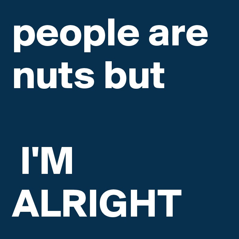 people are nuts but

 I'M ALRIGHT