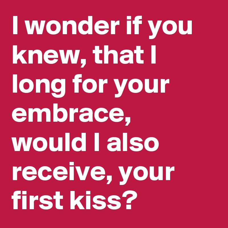 I wonder if you knew, that I long for your embrace, would I also receive, your first kiss? 