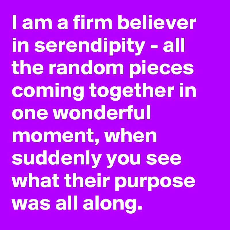 I am a firm believer in serendipity - all the random pieces coming together in one wonderful moment, when suddenly you see what their purpose was all along.
