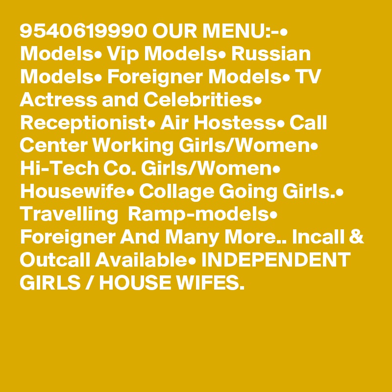 9540619990 OUR MENU:-• Models• Vip Models• Russian Models• Foreigner Models• TV Actress and Celebrities• Receptionist• Air Hostess• Call Center Working Girls/Women• Hi-Tech Co. Girls/Women• Housewife• Collage Going Girls.• Travelling  Ramp-models• Foreigner And Many More.. Incall & Outcall Available• INDEPENDENT GIRLS / HOUSE WIFES.

