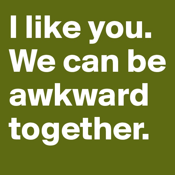 I like you.
We can be awkward together.