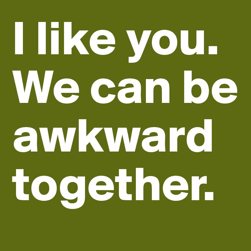 I like you.
We can be awkward together.