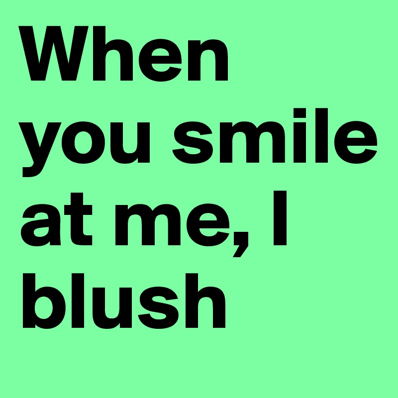 When you smile at me, I blush