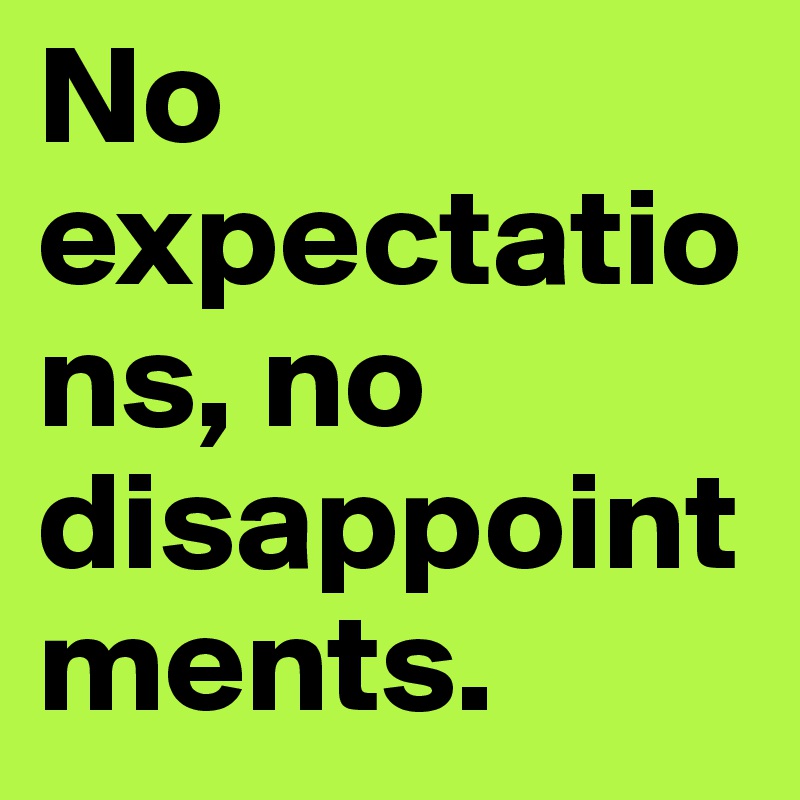 No expectations, no disappointments.