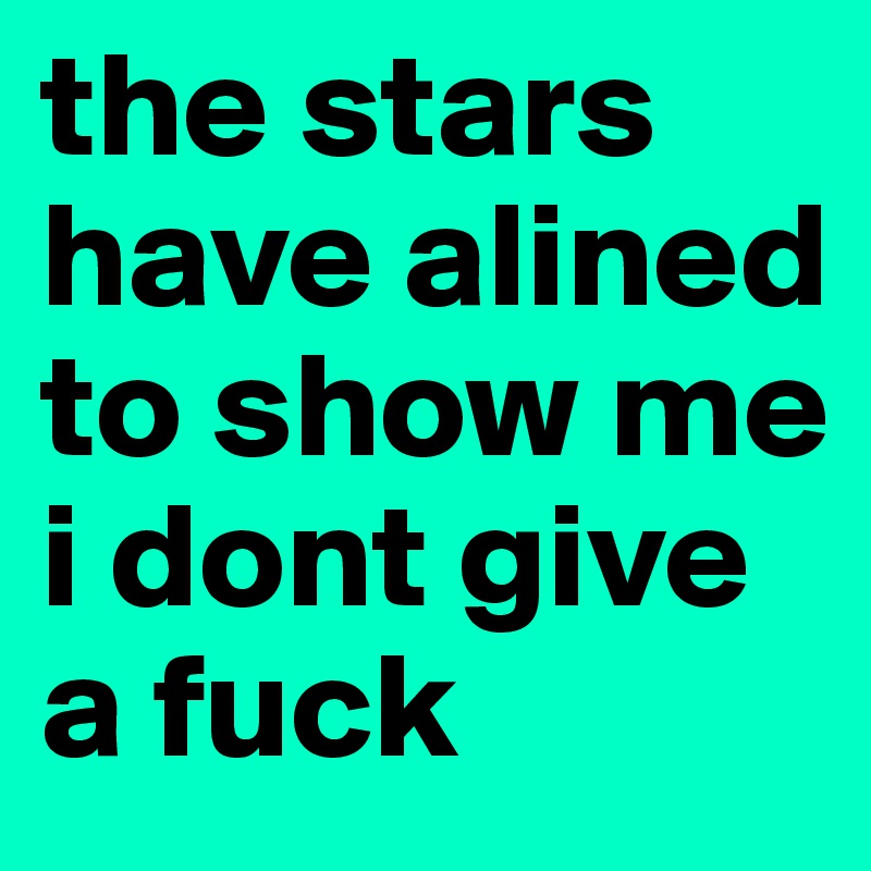 the stars have alined to show me i dont give a fuck