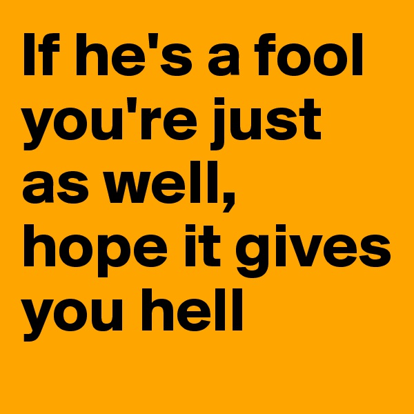 If he's a fool you're just as well, 
hope it gives you hell