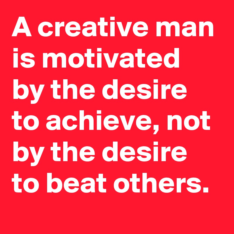 A creative man is motivated by the desire to achieve, not by the desire to beat others.