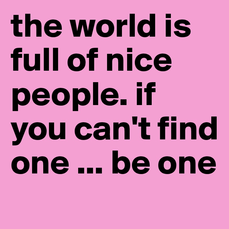 the world is full of nice people. if you can't find one ... be one