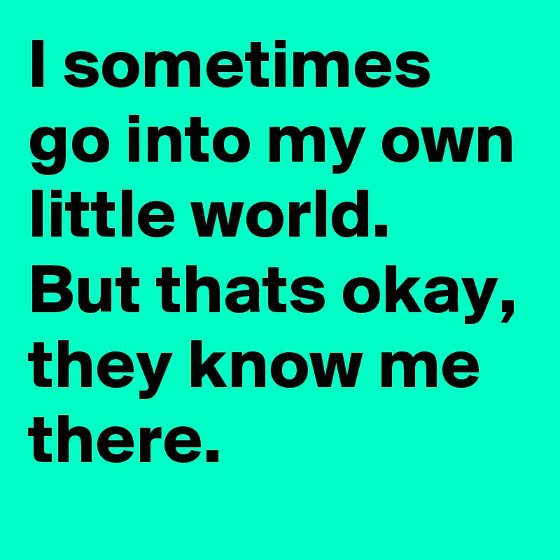 I sometimes go into my own little world.
But thats okay, they know me there.