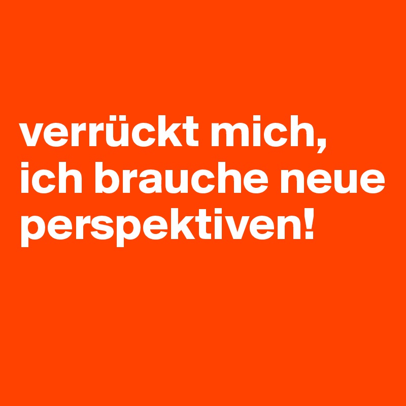 

verrückt mich, ich brauche neue perspektiven!

