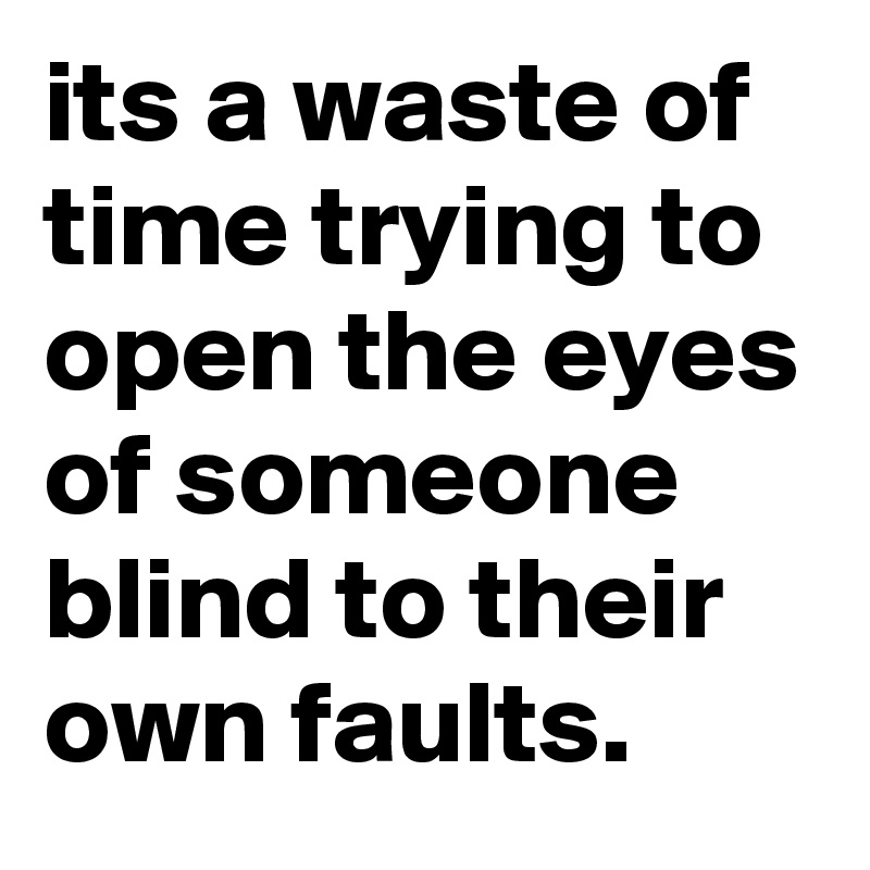 its a waste of time trying to open the eyes of someone blind to their own faults.