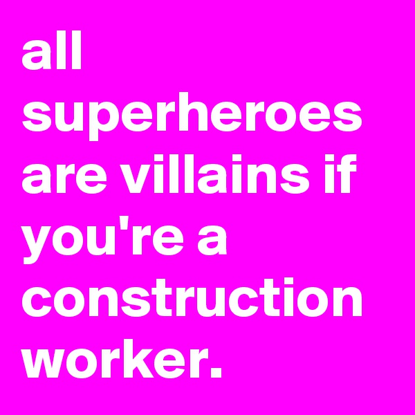 all superheroes are villains if you're a construction worker.