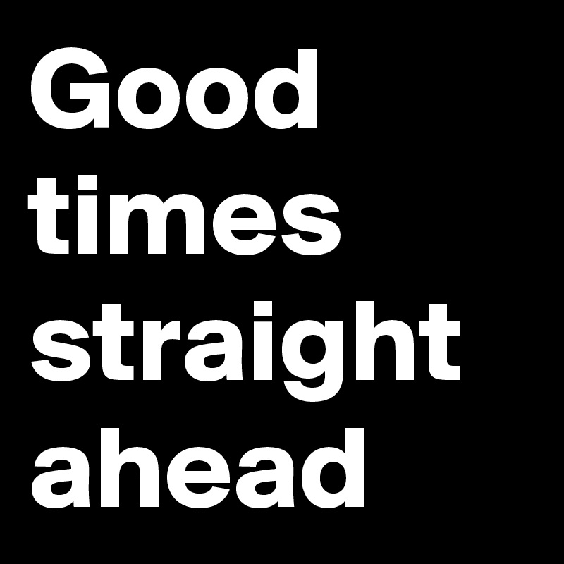 Good times straight ahead