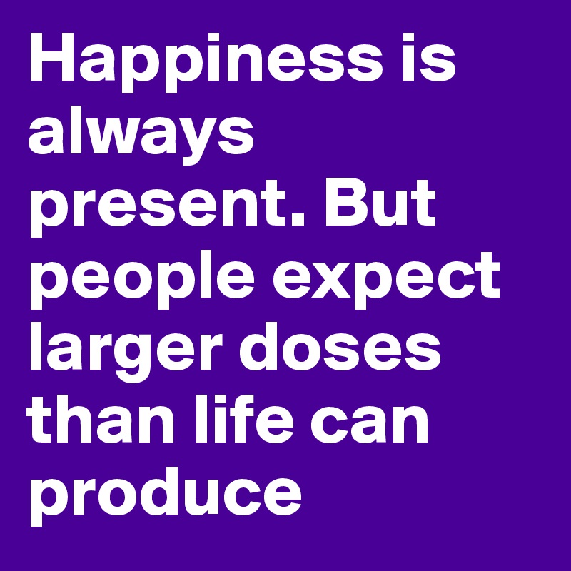 Happiness is always present. But people expect larger doses than life can produce