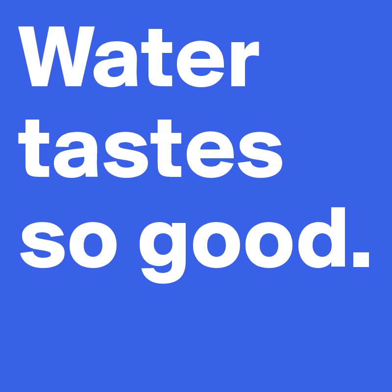 Water tastes so good.