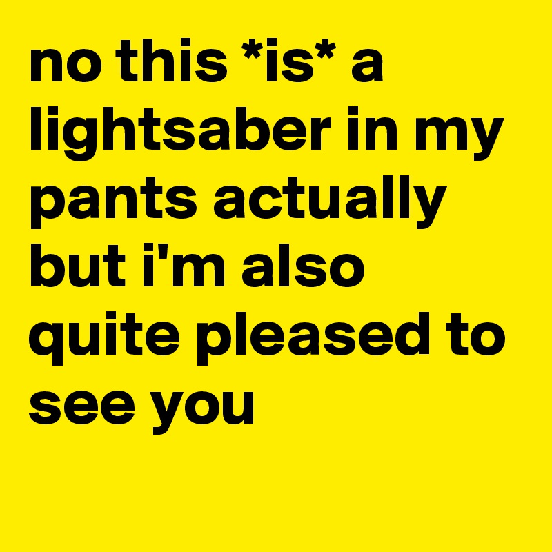 no this *is* a lightsaber in my pants actually but i'm also quite pleased to see you