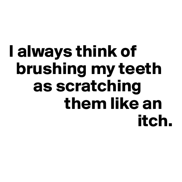 

I always think of 
  brushing my teeth 
       as scratching 
                them like an
                                     itch.

