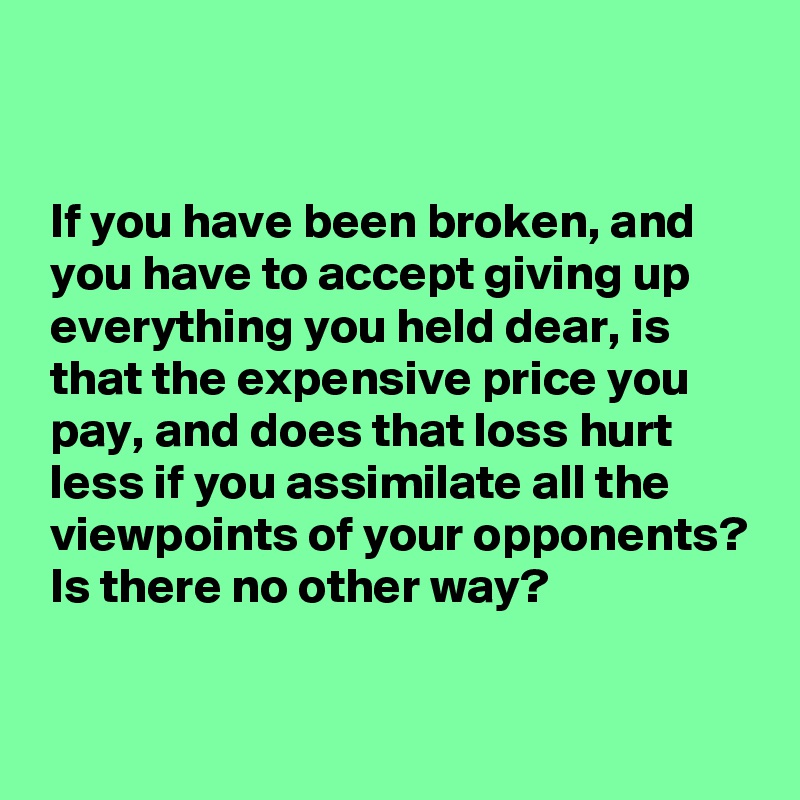 


 If you have been broken, and
 you have to accept giving up
 everything you held dear, is
 that the expensive price you
 pay, and does that loss hurt
 less if you assimilate all the
 viewpoints of your opponents?
 Is there no other way?

