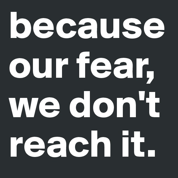 because our fear, we don't reach it.