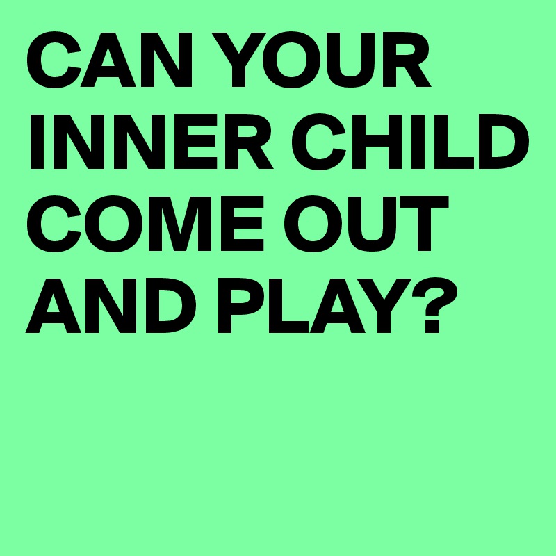 CAN YOUR INNER CHILD COME OUT AND PLAY?
