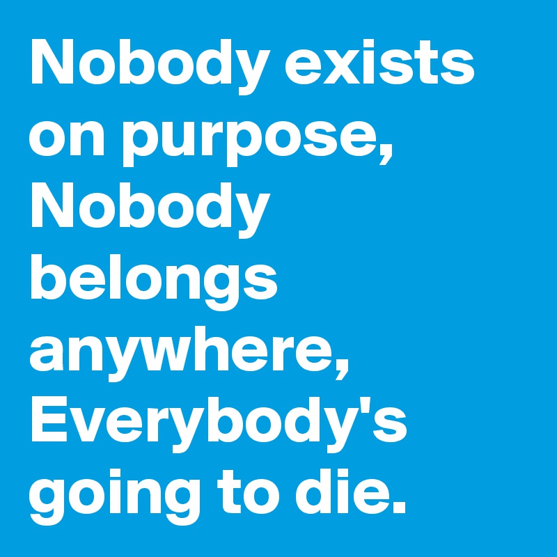 Nobody exists on purpose, Nobody belongs anywhere, Everybody's going to die.