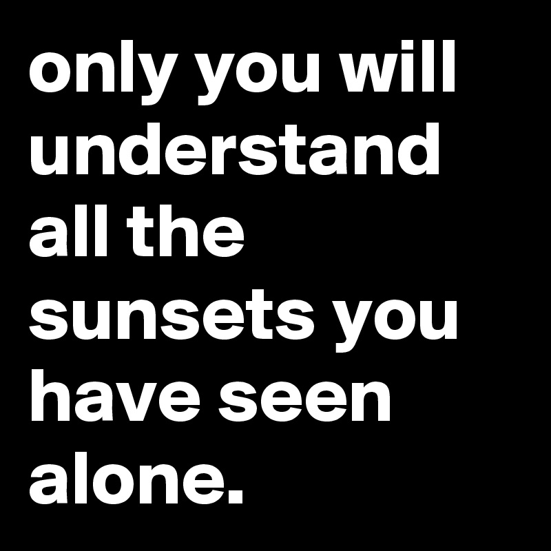 only you will understand all the sunsets you have seen alone.