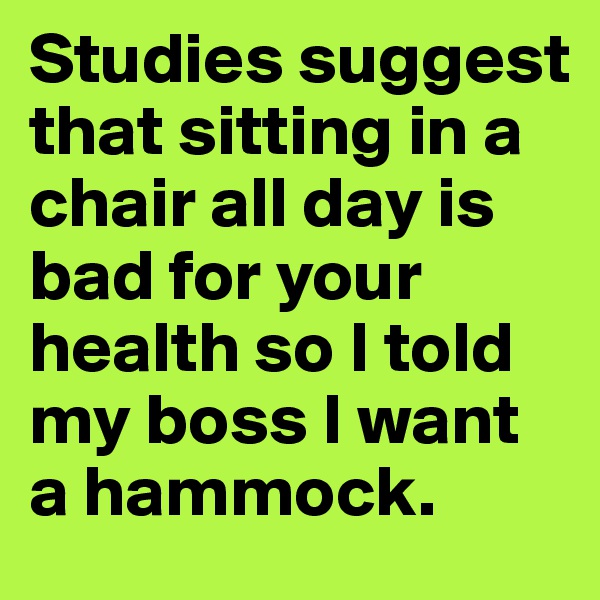 Studies suggest that sitting in a chair all day is bad for your health so I told my boss I want a hammock.