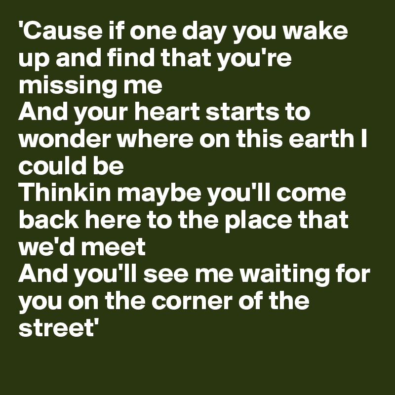 'Cause if one day you wake up and find that you're missing me
And your heart starts to wonder where on this earth I could be
Thinkin maybe you'll come back here to the place that we'd meet
And you'll see me waiting for you on the corner of the street'
