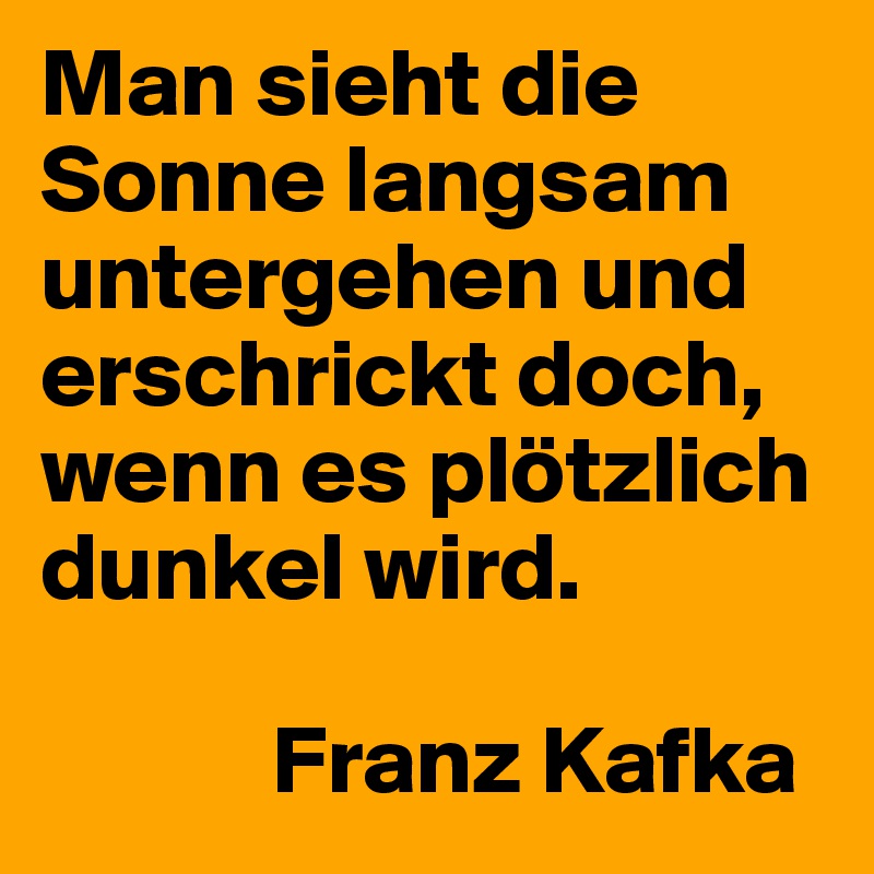 Man sieht die Sonne langsam untergehen und erschrickt doch, wenn es plötzlich dunkel wird.

            Franz Kafka