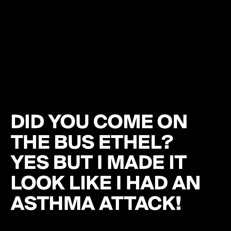 




DID YOU COME ON THE BUS ETHEL?
YES BUT I MADE IT LOOK LIKE I HAD AN ASTHMA ATTACK!