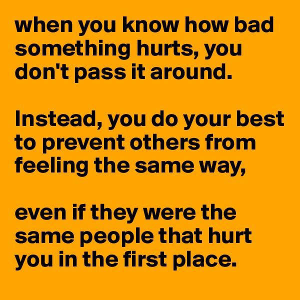 when you know how bad something hurts, you don't pass it around. 

Instead, you do your best to prevent others from feeling the same way, 

even if they were the same people that hurt you in the first place.