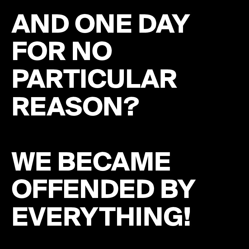 AND ONE DAY FOR NO PARTICULAR REASON?

WE BECAME OFFENDED BY EVERYTHING!
