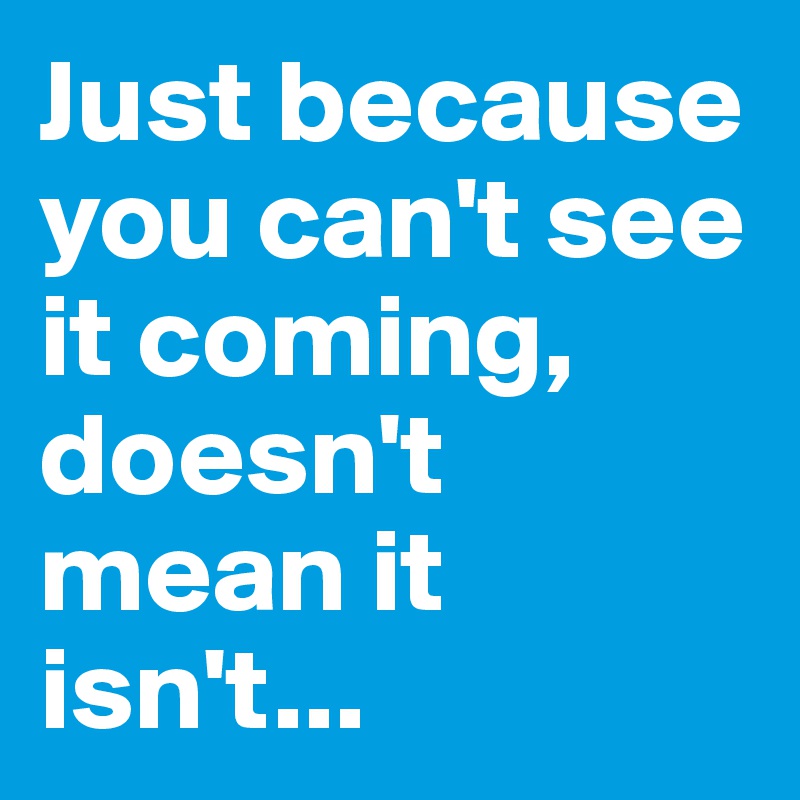 Just because you can't see it coming, doesn't mean it isn't...