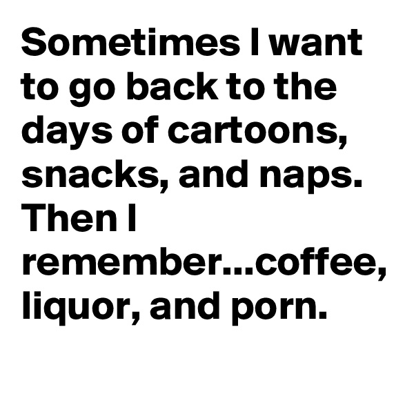 Sometimes I want to go back to the days of cartoons, snacks, and naps. Then I remember...coffee, liquor, and porn.