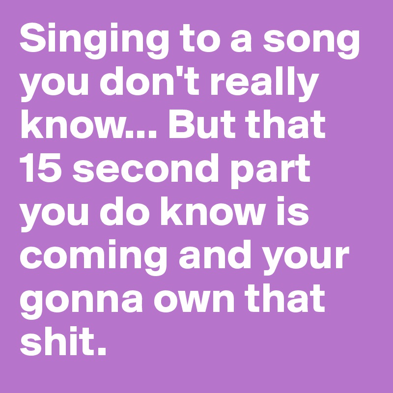 Singing to a song you don't really know... But that 15 second part you do know is coming and your gonna own that shit.