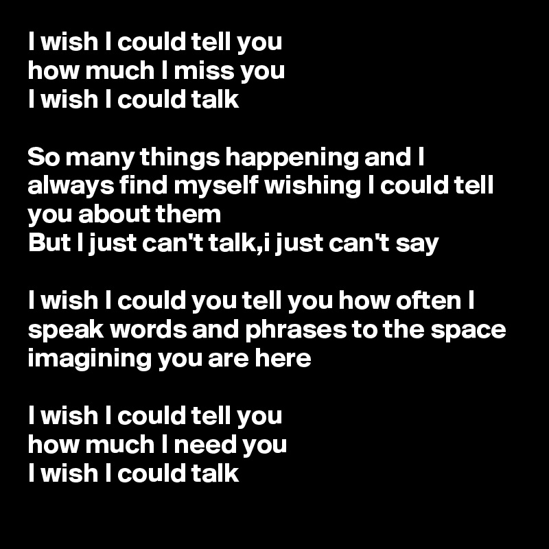 I wish I could tell you 
how much I miss you
I wish I could talk

So many things happening and I always find myself wishing I could tell you about them
But I just can't talk,i just can't say

I wish I could you tell you how often I speak words and phrases to the space imagining you are here 

I wish I could tell you 
how much I need you
I wish I could talk
