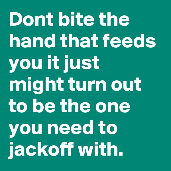 Dont bite the hand that feeds you it just might turn out to be the one you need to jackoff with.