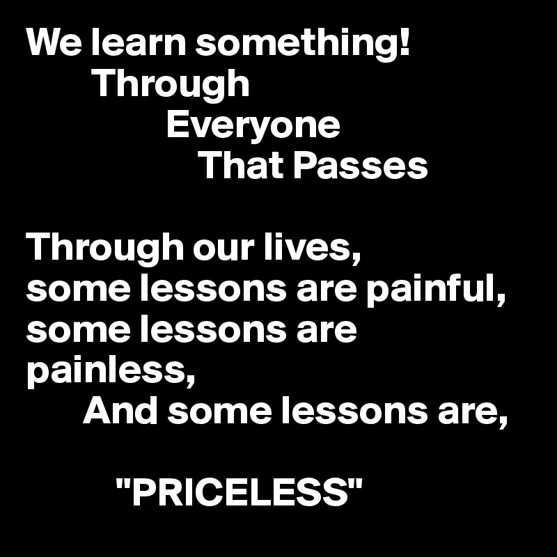 We learn something!
        Through
                 Everyone 
                     That Passes

Through our lives,
some lessons are painful,
some lessons are painless,
       And some lessons are,
    
           "PRICELESS"