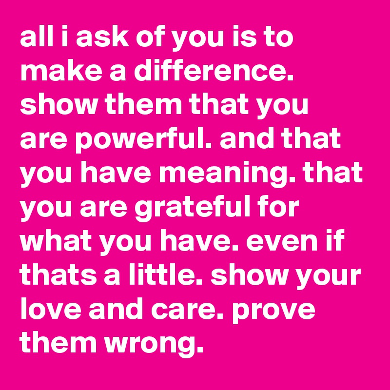 all i ask of you is to make a difference. show them that you are powerful. and that you have meaning. that you are grateful for what you have. even if thats a little. show your love and care. prove them wrong.  