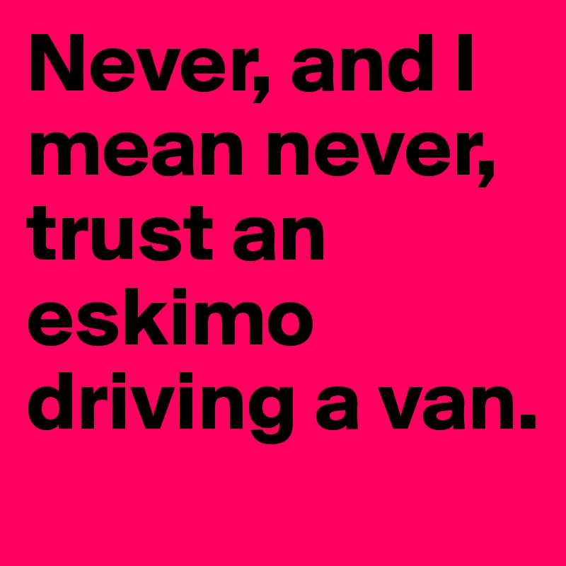 Never, and I mean never, trust an eskimo driving a van.