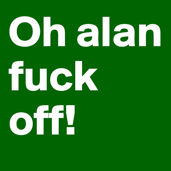 Oh alan fuck off!