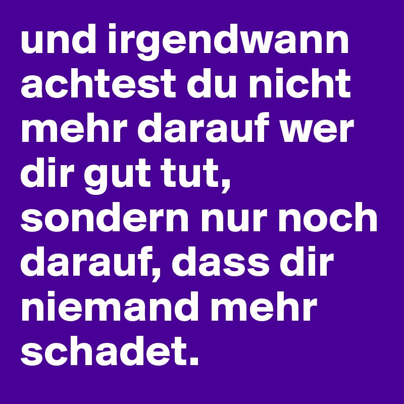 und irgendwann achtest du nicht mehr darauf wer dir gut tut, sondern nur noch darauf, dass dir niemand mehr schadet.